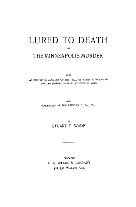 handle is hein.trials/aaho0001 and id is 1 raw text is: LURED TO DEATH
OR
THE MINNEAPOLIS MURDER
BEING
AN AUTHENTIC ACCOUNT OF THE TRIAL OF HARRY T. HAYWARD
FOR THE MURDER OF MISS CATHERINE M. GING
WITH
PORTRAITS OF THE PRINCIPALS, ETC., ETC.
BY
STUART C. WADE
CHICAGO:
E. A. WEEKS & COMPANY
521-531 WABASH AVE.


