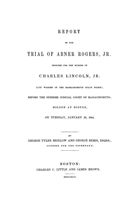handle is hein.trials/aahs0001 and id is 1 raw text is: RE] OR T
OF THE
TRIAL     OF   ABNER       ROGERS, JR.
INDICTED FOR THE MURDER OF
CHARLES LINCOLN, JR.
LATE WARDEN OF THE MASSACHUSETTS STATE PRISON;
BEFORE THE SUPREME JUDICIAL COURT OF MASSACHUSETTS;
HOLDEN AT BOSTON,
ON TUESDAY, JANUARY 30, 1844.
BY
GEORGE TYLER BIGELOW AND GEORGE BEMIS, ESQRS.,
COUNSEL FOR THE DEFENDANT.
BOSTON:
CHARLES C. LITTLE AND JAMES BROWN.
MDCCCXLIV.


