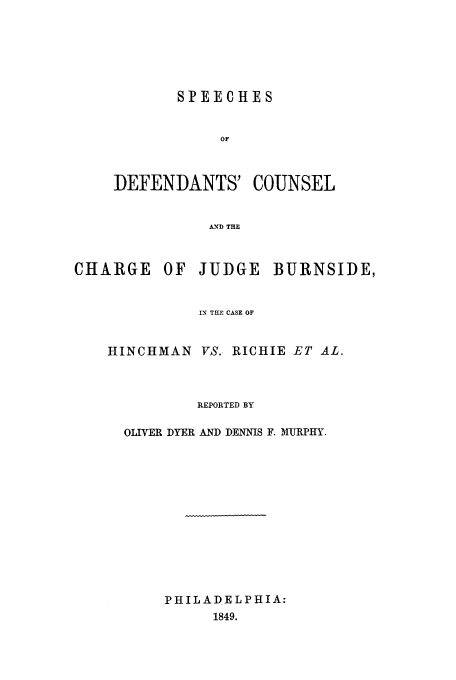handle is hein.trials/aahu0001 and id is 1 raw text is: SPEECHES
OF
DEFENDANTS' COUNSEL
AND THE

CHARGE      OF   JUDGE    BURNSIDE,
IN THE CASE OF
HINCHMAN VS. RICHIE ET AL.
REPORTED BY
OLIVER DYER AND DENNIS F. MURPHY.
PHILADELPHIA:
1849.


