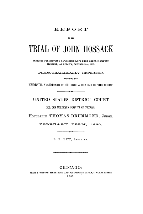 handle is hein.trials/aaij0001 and id is 1 raw text is: IREPOR{T
OF TER
TRIAL OF JOHN HOSSACK
INDICTED FOR RESCUING A FUGITIVE SLAVE FROM THE U. S. DEPUTY
MARSHAL, AT OTTAWA, OCTOBER 20TH, 1859.
PIIONOGR.A.PIIC A-T L-Y  zlEPOIRTED,
INCLUDING THE
EVIDENCE, AltGUMENTS OF COUNSEL & CHARGE OF THE COURT.
UNITED STATES DISTRICT COURT
FOR THE fiORTIIERN J)ISTICT OF itULNOJS,
HONOILABLE THOMAS DRUMMOND, JUDGE.
:F :a     A 2B  U A -EL -y  TlEIm.M,  1860.
R. R. HITT, REPORTER.
CHICAGO:
PREBS & TRIBUNE STEAM BOOK AND JOB PRINTING OFFICE, 51 CLARK STREET.
1860.


