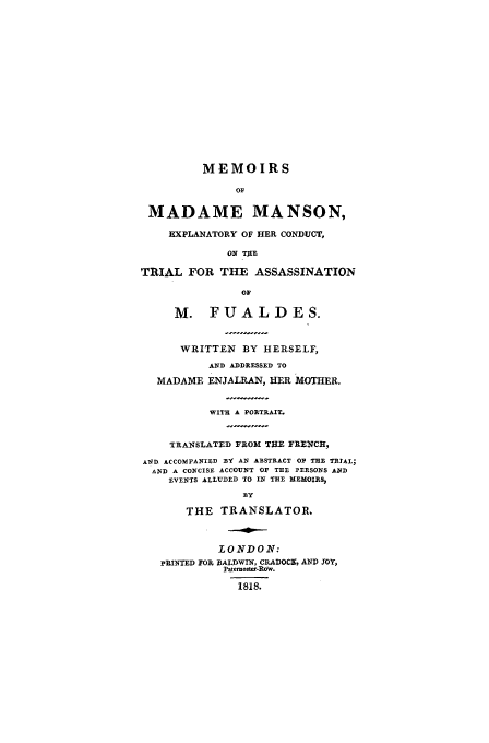 handle is hein.trials/aajy0001 and id is 1 raw text is: MEMOIRS
OF
MADAME MANSON,
EXPLANATORY OF HER CONDUCT,
ON THE
TRIAL FOR THE ASSASSINATION
OF
M. FUALDES.
WRITTEN BY HERSELF,
AND ADDRESSED TO
MADAME ENJALRAN, HER MOTHER.
WITH A PORTRAIT.
TRANSLATED FROM THE FRENCH,
A1D ACCOMPANIED BY AN ABSTRACT OP THE TRIAL;
AND A CONCISE ACCOUNT OF THE PERSONS AND
EVENTS ALLUDED TO IN THE MEMOIRS,
BY
THE TRANSLATOR,
LONDON:
PRINTED FOR BALDWIN, CRADOCK, AND TOY,
Paternoster-Ro w.
1818.


