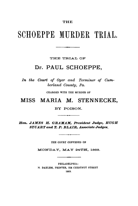 handle is hein.trials/aakq0001 and id is 1 raw text is: THE

SCHOEPPE MURDER TRIAL.
TE TR1IAL OF
Dr. PAUL SCHOEPPE,
In the Court of Oyer and Terminer of Cum-
berland County, Pa.
CHARGED WITH THE MURDER OF
MISS MARIA M. STENNECKE,
BY, POISON.
Hon. JAMES H-. GRAMAM, President Judge, HUGH
STUART and T. P. BLAIR, Associate Judges.
THE COURT CONVENED ON
M:OmT.A.-r', .A 2I, 1869.
PHILADELPHIA:
M. DAHLEM, PRINTER, 324 CHESTNUT STREET
1869.


