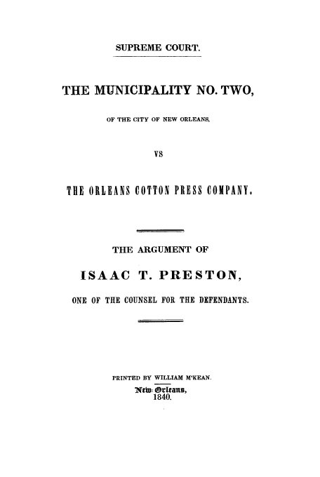 handle is hein.trials/aakw0001 and id is 1 raw text is: SUPREME COURT.

THE MUNICIPALITY NO. TWO,
OF THE CITY OF NEW ORLEANS,
VS
TUE ORLEANS COTTON PRESS COMPANY,

THE ARGUMENT OF
ISAAC T. PRESTON,
ONE OF THE COUNSEL FOR THE DEFENDANTS.
PRINTED BY WILLIAM M'KEAN.
MW.- Orlan,
1840.


