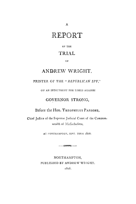 handle is hein.trials/aalg0001 and id is 1 raw text is: A
REPORT
OF THE
TRIAL
OF
ANDREW WRIGHT,
PRINTER OF THE  REPUBLICAN SPY,
ON AN INDICTMENT FOR LIBELS AGAINST
GOVERNOR STRONG,
Before the Hon. THEOPHILUS PARSONS,
Chief Juftice of the Supreme Judicial Court of the Common.
wealth of Maaffchufetts,
AT NORTHAMPTON, SFPT, TERM i8o6,
NORTHAMPTON,
PUBLISHED BY ANDREW WRIGHT,
i8o6.


