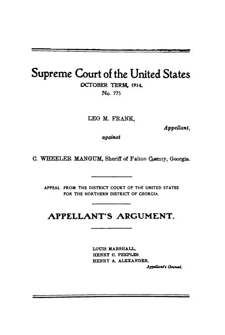 handle is hein.trials/aall0001 and id is 1 raw text is: Supreme Court of the United States
OCTOBER TEIRM, 1914.
No. 775
LEO Ml. FRANK,
Appellant,
against
C. WHEELER MANGU-, Sheriff of Falton Qwmny, Georgia.

APPEAL FROM THE DISTRICT COURT OF THE UNITED STATES
FOR THE NORTHERN DISTRICT OF GEORGIA.
APPELLANT'S ARGUMENT.
LOUIS MARSHALL,
HENRY C. PEEPLES,
HENRY A- ALEXANDER,
Appsaam ta Qumd.

I


