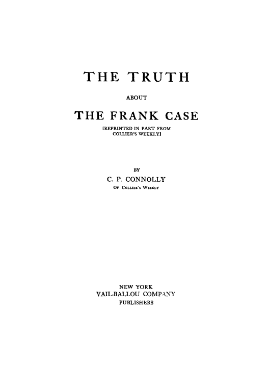 handle is hein.trials/aalr0001 and id is 1 raw text is: THE TRUTH
ABOUT
THE FRANK CASE

[REPRINTED IN PART FROM
COLLIER'S WEEKLY]
BY
C. P. CONNOLLY
OF COLLER'S WEEKLY
NEW YORK
VAIL-BALLOU COMPANY
PUBLISHERS


