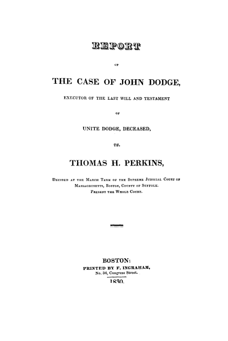 handle is hein.trials/aalx0001 and id is 1 raw text is: OF

THE CASE OF JOHN DODGE,
EXECUTOR OF THE LAST WILL AND TESTAMENT
OF
UNITE DODGE, DECEASED,
Vs.
THOMAS H. PERKINS,
DECIDED AT TUE MARC TERM OF THE SUPREME JUDICIAL COURT 01
MASSACHUSETTS, BOSTON, COUNTY OF SUFFOLK.
PRESENT THE WHOLE COURT.
BOSTON:
PRINTED BY F. INGRAHAM,
No. 34, Congress Street.
I Q-t)


