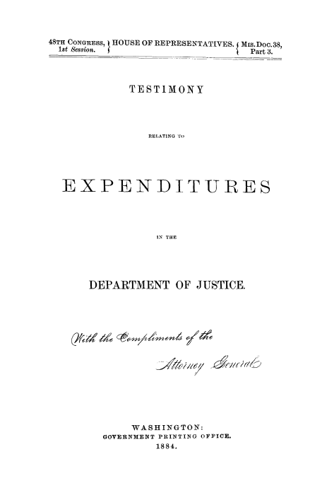 handle is hein.trials/aaly0003 and id is 1 raw text is: 48TH CONGRESS, t HOUSE OFREPRESENTATIVES. Ms.Doc.38,
1st Session.  f                   '  Part 3.
TESTIMONY
RELATING TO
EXPENDITURES
IN THE

DEPARTMENT OF JUSTICE.
WASHINGTON:
GOVERNXENT PRINTING OFFICE.
1884.


