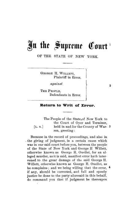 handle is hein.trials/aanb0001 and id is 1 raw text is: OF THE    STATE OF NEW       YORK.
GEORGE H. WILLETT,
Plaintiff in Error,  I
against                           2
THE PEOPLE,
Defendants in Error.
J
Return to Writ of Error.
The People of the State.of New York to
the Court of Oyer and Terminer,
[L. s.]    held in and for the County of War- 3
ren, greeting:
Because in the record of proceedings, and also in
the giving of 'judgment, in a certain cause which
was in our said court before you, between the people
of the State of New York and George H Willett,
otherwise known as George H. Ouellet, for an al-
leged murder, as it is said, manifest error hath inter-
vened to the great damage of the said George H.
Willett, otherwise known as George H. Ouellet, as
he complains; and we being willing that the error, 4
if any, should be corrected, and full and speedy
justice be done to the party aforesaid in this behalf,
do command you that if judgment be thereupon


