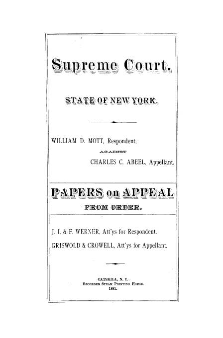 handle is hein.trials/aaof0001 and id is 1 raw text is: Supreme  Court..
STATE OF NEW YORK.
WILLIAM D. MOTT, Respondent,
CHARLES C. ABEEL, Appellant.
APEaRS oi APPEAL
TID  DIRR

J. I. & F. WERNER, Att'ys for Respondent.
GRISWOLD & CROWELL, Att'ys for Appellant.
CATSKILL, N. Y.:
RECORDER STEAM PRINTING HOUSE.
1881.

I .


