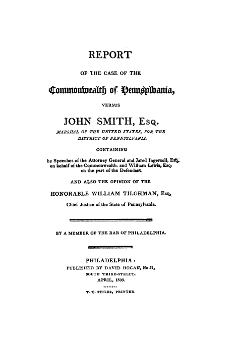 handle is hein.trials/aaox0001 and id is 1 raw text is: REPORT
OF THE CASE OF THE
(Commonlwaltb of f)mnvplbanta,
VERSUS
JOHN SMITH, Esq.
MIARSHAL OF THE UYITED STATES, FOR THE
DISTRICT OF PEXNSrLVdAIA.
CONTAINING
he Speeches of the Attorney General an& Jared Ingersoll, EA!i.
on behalf of the Cqmmonwealth, and William Lewit Esq.
on the part of the Defendant.
AND ALSO THE OPINION OF THE
HONORABLE WILLIAM TILGHMAN, Esq.
Chief Justice of the State of Pennsylvania.
BY A MEMBER OF THE BAR OF PHILADELPHIA.
PHILADELPHIA:
PUBLISHED BY DAVID HOGAN, No 51,
SOUTH THIRD-STREET.
APRIL, 1809.
T. T. STILE$: PRINTER.


