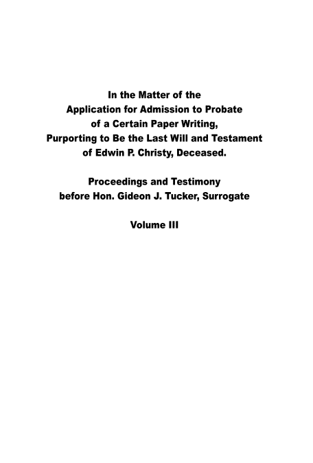 handle is hein.trials/aapcpw0003 and id is 1 raw text is: 






            In the Matter of the
    Application for Admission to Probate
        of a Certain Paper Writing,
Purporting to Be the Last Will and Testament
       of Edwin P. Christy, Deceased.

       Proceedings and Testimony
  before Hon. Gideon J. Tucker, Surrogate

                Volume III


