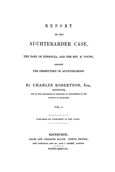 handle is hein.trials/aaqf0001 and id is 1 raw text is: REPORT
OF THE
AUCHTERARDER CASE,
THE EARL OF KINNOULL, AND THE REV. R. YOUNG,
AGAINST
THE PRESBYTERY OF AUCHTERARDER.

By CHARLES ROBERTSON, ESQ.,
ADVOCATE,
ONE OF THE COLLECTORS OF DECISIONS, BY APPOINTMENT OF THE
FACULTY OF ADVOCATES.
VOL. I.

rUBLISHED BY AUTHORITY OF THE COURT.

EDINBURGH:
ADAM AND CHARLES BLACK, NORTH BRIDGE;
AND LONGMAN AND CO., AND 3. NISBET, LONDON.
M.DCCC.XXXVIII.


