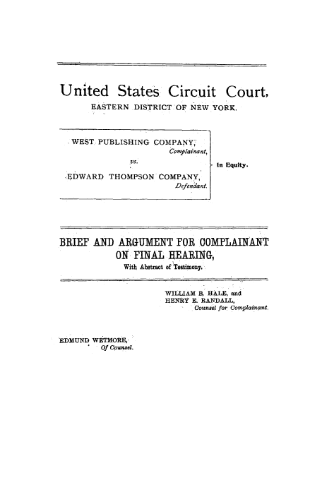handle is hein.trials/aaqx0001 and id is 1 raw text is: United

States

Circuit Court,

EASTERN DISTRICT OF NEW YORK.

WEST PUBLISHING COMPANY,
Complainant,
,VS.
EDWARD THOMPSON COMPANY,
Defendant.

In Equity.

BRIEF AND ARGUMENT FOR COMPLAINANT
ON FINAL HEARING,
With Abstract of Testimony,

WILLIAM B, HALE, and
HENRY E. RANDALL,
Counsel for Complainant.

EDMUND WETMORE,-
Of Cpunsel.


