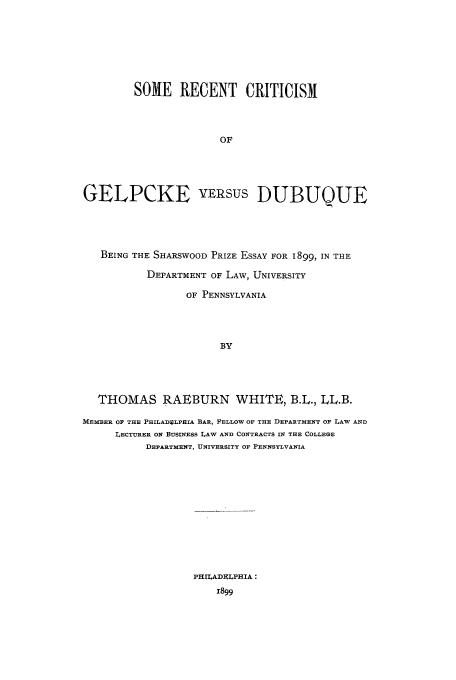 handle is hein.trials/aarq0001 and id is 1 raw text is: SOME RECENT CRITICISM
OF
GELPCKE VERsus DUBUQUE

BEING THE SHARSWOOD PRIZE ESSAY FOR 1899, IN THE
DEPARTMENT OF LAW, UNIVERSITY
OF PENNSYLVANIA
BY
THOMAS RAEBURN WHITE, B.L., LL.B.
MEMBER OF THE PHILADULPHIA BAR, FELLOW OF THE DEPARTMENT OF LAW AND
LECTURER ON BUSINESS LAW AND CONTRACTS IN THE COLLEGE
DEPARTMENT, UNIVERSITY OF PENNSYLVANIA

PHILADELPHIA:
1899


