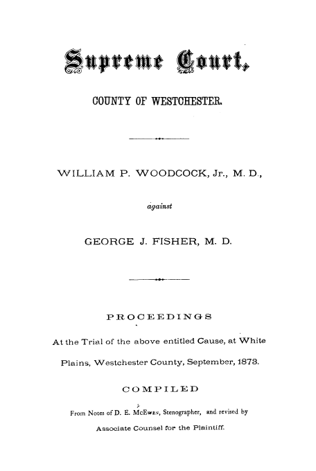 handle is hein.trials/aasb0001 and id is 1 raw text is: COUNTY OF WESTCHESTER.
WILLIAM P. WOODCOCK, Jr., M. D,
against
GEORGE J. FISHER, M. D.

P R OCEED IN G S
At the Trial of the above entitled Cause, at White
Plains, Westchester County, September, 1878.
COMPILED
From Notes of D. E. McEw:', Stenographer, and revised by

Associate Counsel for the Plaintiff.


