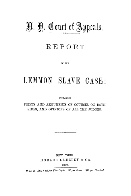handle is hein.trials/aash0001 and id is 1 raw text is: 4~ +~+~~Ou1t of ;k~IqtdIk
:R E P OR 1T
OF THE
LEMMON SLAVE CASE:
CONTAINING
POINTS AND ARGUMENTS OF COUNSEL ON BOTH
SIDES, AND OPINIONS OF ALL THE JUDGES.
NEW YORK:
HORACE GREELEY & CO.
1860.
Price, 25 Cents; $1 for Five Copies ; $2 per Dozen ; $16 per Hundred.


