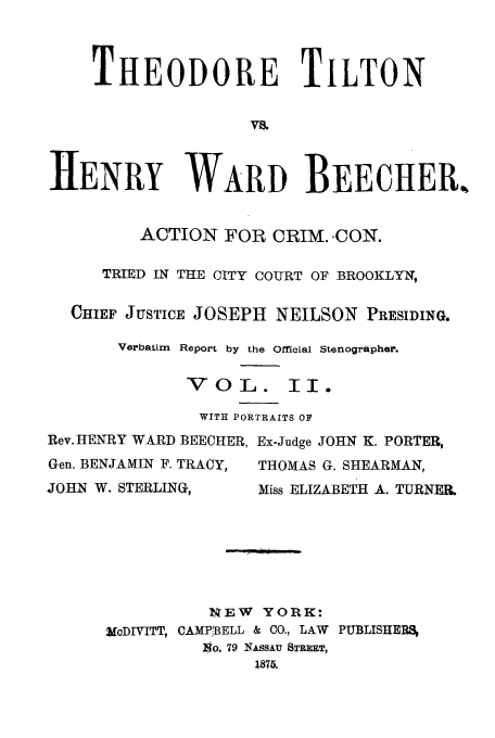 handle is hein.trials/aasm0002 and id is 1 raw text is: THEODORE TILTON
Vs.
HENRY WARD BEECHER.
ACTION FOR CRIM. -CON.
TRIED IN THE CITY COURT OF BROOKLYN,
CHIEF JUSTICE JOSEPH NEILSON PRESIDING.
Verbatim Report by the Official Stenographer.
VOL. II.
WITH PORTRAITS OF

Rev. HENRY WARD BEECHER,
Gen. BENJAMIN F. TRACY,
JOHN W. STERLING,

Ex-Judge JOHN K. PORTER,
THOMAS G. SHEARMAN,
Miss ELIZABETH A. TURNER.

1EW    YORK:
McDIVITT, CAMPf]BELL & CO., LAW PUBLISHERS,
,o. 79 NASSAU STREET,
1875.


