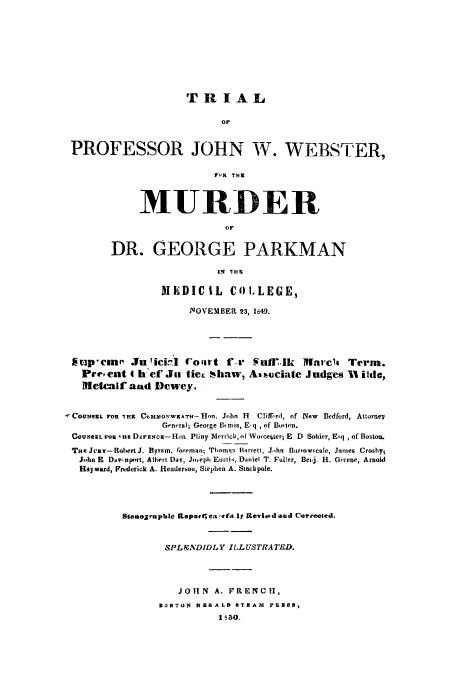handle is hein.trials/aasr0001 and id is 1 raw text is: TRIAL
OF
PROFESSOR JOHN W. WEBSTER,
FOR THE

MURDER
OF
DR. GEORGE PARKMAN

MEDIC IL COLLEGE,
NOVEMBER 23, 1649.
*irp-en       JuliciA! Cort f.r Vumllk Mlarcit Term.
Pre, ent t h'ef Ju tiec haiw, AN ciate Judges 1t ilde$
Metcalf aad Dewey.
COUNSKL TOn IRE CM.mON'WEATH-Hnn. Jchn H       Clifird, of New Bedford, Attornev
Gen.'ral; George Binis, E-q, of Boston.
CeVSeL FO1, H D&Fzcz-Hon. Pliny Merrick, of Worceoter; E D Sohier, E~q , of Boston.
THE Jcnv- Robert J. Byrom, foreman; Thnm,  hrrett, John Buirroarscale, James Crosby
J-hn E DdV, nport, Albert Day, Jo-eph Euetik, Daiiel T. Fuller, Beij. H. Gteene, Arnold
Hayward, Frederick A. Hendersou, Stephren A. Stackpole.
StentoZrphic Reparlcaef.s lj ReviC.d and Corrected,
SPLENDIDLY ILLUST'ATED.
JO1N    A. FRENCH,
IOSTON    RZSRALD STEAN PRES,
I i5O.


