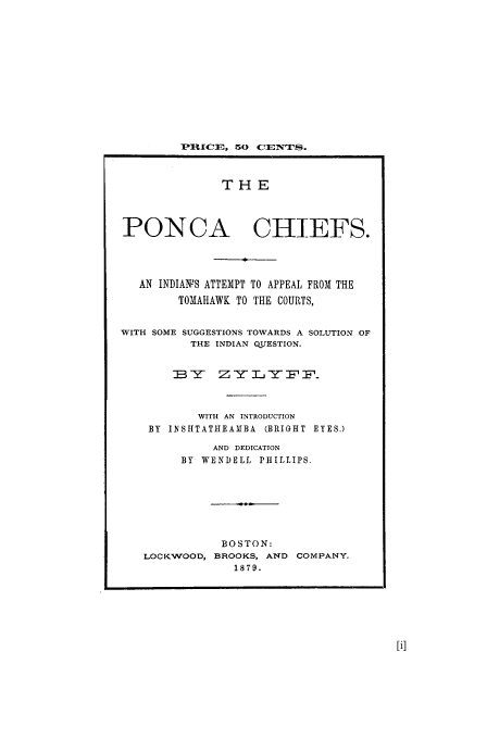 handle is hein.trials/aato0001 and id is 1 raw text is: PUICE, 50 CEINTPS.
THE
PONCA CHIEFS.
AN INDIANS ATTEMPT TO APPEAL FROM THE
TOMAHAWK TO THE COURTS,
WITH SOME SUGGESTIONS TOWARDS A SOLUTION OF
THE INDIAN QUESTION.
]BY5   ZY        TZFF.
WITH AN INTRODUCTION
BY IN SHTATHEAMBA (BRIGHT EYES.)
AND DEDICATION
BY WENDELL PHILLIPS.
BOSTON:
LOCKWOOD, BROOKS, AND COMPANY.
1879.


