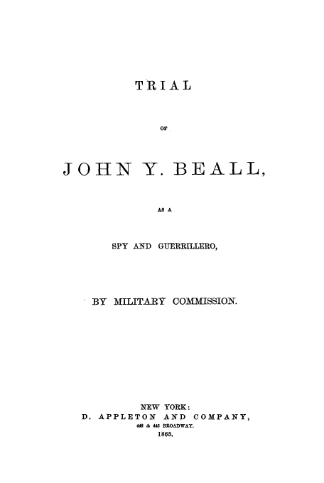 handle is hein.trials/aatr0001 and id is 1 raw text is: TRIAL
or

JOHN

Y. BEALL,

AS A

SPY AND GUERRILLERO,
BY MILITARY COMMISSION.
NEW YORK :
D. APPLETON AND COMPANY,
448 & 445 BROADWAY.
1865.


