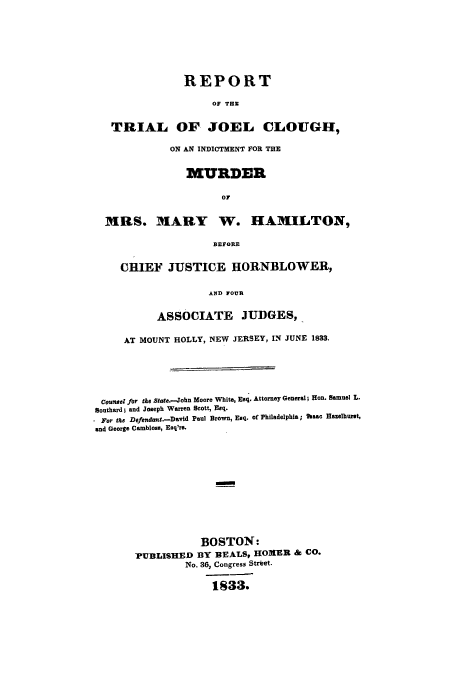 handle is hein.trials/aaui0001 and id is 1 raw text is: REPORT
OF THE
TRIAL OF JOEL CLOIUGHI,
ON AN INDICTMENT FOR THE
MURDER
OF
MRS. MARY W. HAMILTON,
BEFORE
CHIEF JUSTICE HORNBLOWER,
AND FOUR
ASSOCIATE JUDGES,
AT MOUNT HOLLY, NEW JERSEY, IN JUNE 1833.
Counsel for the state.-John Moore White, Esq. Attorney General; Heon. Samuel L.
Southard; and Joseph Warren Scott, Esq.
For the Defendont.-David Paul Brown, Esq. of Philadelphia; haac Hazelburst,
and George Cambloss, Esq'rs.
BOSTON:
PUBLISHED BY BEALS9 HOMER & CO.
No. 36, Congress Street.
1833.


