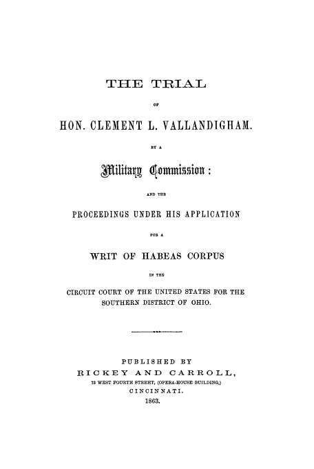 handle is hein.trials/aauo0001 and id is 1 raw text is: TIIE

TRIAL

HON. CLEMENT L. VALLANDIGHAM.
BY A
AND THE
PROCEEDINGS UNDER HIS APPLICATION
FOR A
WRIT OF HABEAS CORPUS
IN THE
CIRCUIT COURT OF THE UNITED STATES FOR THE
SOUTHERN DISTRICT OF OHIO.
PUBLISHED BY
RICKEY AND         CARROLL,
73 WEST FOURTH STREET, (OPERA-HOUSE BUILDING,)
CINCINNATI.
1863.



