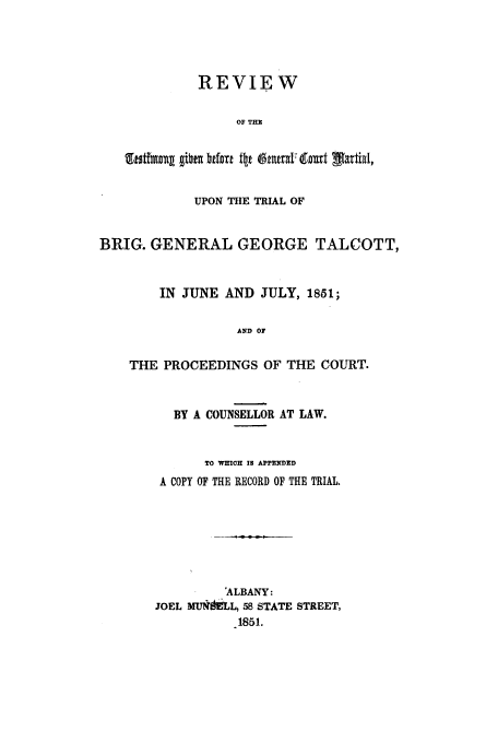 handle is hein.trials/aavg0001 and id is 1 raw text is: REVIEW
OF THE
UPON THE TRIAL OF
BRIG. GENERAL GEORGE TALCOTT,
IN JUNE AND JULY, 1851;
AND OF
THE PROCEEDINGS OF THE COURT.
BY A COUNSELLOR AT LAW.
TO WHICH 1 APPENDED
A COPY OF THE RECORD OF THE TRIAL.
'ALBANY:
JOEL MUNkLL, 58 STATE STREET,
1851.


