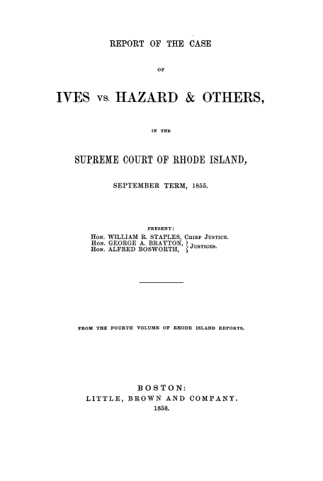 handle is hein.trials/aavn0001 and id is 1 raw text is: REPORT OF THE CASE

IVES vs. HAZARD

& OTHERS,

IN THE

SUPREME COURT OF RHODE ISLAND,
SEPTEMBER TERM, 1855.
PRESENT:
HON. WILLIAM R. STAPLES, CHIEF JUSTICE.
HoN. GEORGE A. BRAYTON, JUSTICES.
HON. ALFRED BOSWORTH,
FROM THE FOURTH VOLUME OF RHODE ISLAND REPORTS.
BOSTON:
LITTLE, BROWN AND COMPANY.
1858.


