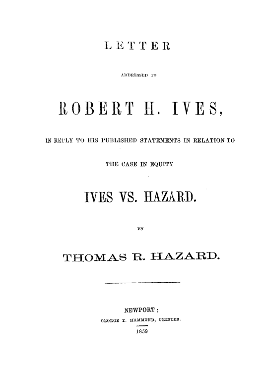 handle is hein.trials/aavr0001 and id is 1 raw text is: LETTER
ADDRE SSED TO

ROBERT H.

IVE

IN REP'LY TO HIS PUBLISHED STATEMENTS IN RELATION TO
THE CASE IN EQUITY

IVES

THOMAS

VS. HAZARD.

R. HAZARD.

NEWPORT:
GEORGE T. ulmAmON), rIUNTER.
1859


