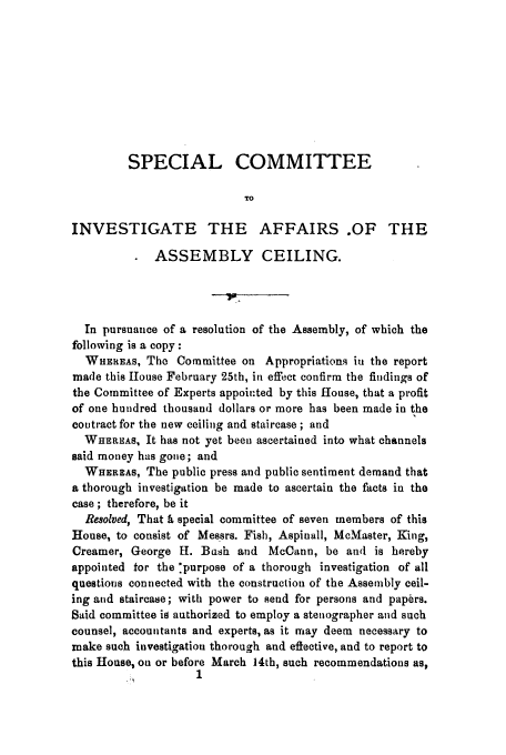 handle is hein.trials/aayb0001 and id is 1 raw text is: SPECIAL COMMITTEE
TO
INVESTIGATE THE AFFAIRS .OF THE
ASSEMBLY CEILING.
In pursuance of a resolution of the Assembly, of which the
following is a copy:
WHEREAS, The Committee on Appropriations ii the report
made this House February 25th, in effect confirm the findings of
the Committee of Experts appointed by this ifouse, that a profit
of one hundred thousand dollars or more has been made in the
contract for the new ceiling and staircase ; and
WHEREAS, It has not yet been ascertained into what channels
said money has gone; and
WHEREAS, The public press and public sentiment demand that
a thorough investigation be made to ascertain the facts in the
case ; therefore, be it
Resolved, That h special committee of seven members of this
House, to consist of Messrs. Fish, Aspinall, McMaster, King,
Creamer, George H. Bash and McCann, be and is hereby
appointed for the :purpose of a thorough investigation of all
questions connected with the construction of the Assembly ceil-
ing and staircase; with power to send for persons and papers.
Said committee is authorized to employ a stenographer and such
counsel, accountants and experts, as it may deem necessary to
make such investigation thorough and effective, and to report to
this House, on or before March 14th, such recommendations as,


