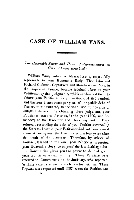 handle is hein.trials/aayl0001 and id is 1 raw text is: CASE OF WILLIAM VANS.
The Honorable Senate and House of Representatives, in
General Court assembled:
William Vans, native of Massachusetts, respectfully
represents to your Honorable Body-That John and
Richard Codman, Copartners and Merchants at Paris, in
the empire of France, became indebted there, to your
Petitioner, by final judgments, which condemned them to
deliver your Petitioner forty five thousand five hundred
and thirteen francs rents per year, of the public debt of
France, that amounted, in the year 1833, to upwards of
500,000 dollars. On obtaining these judgments, your
Petitioner came to America, in the year 1809, and de-
manded of the Executor and Heirs payment.    They
refused ; pretending the debt of your Petitioner barred by
the 5tatute, because your Petitioner had not commenced
a suit at law against the Executor within four years after
the death of the Testator. Therefore, by advice of
Counsel, learned in the law, your Petitioner requested
your Honorable Body to suspend the law limiting suits;
the Constitution gives you the power to do, and grant
your Petitioner a trial by jury. These Petitions were
referred to Committees on the Judiciary, who reported,
William Vans have leave to withdraw his Petition. These
Reports were repeated until 1827, when the Petition was
lh


