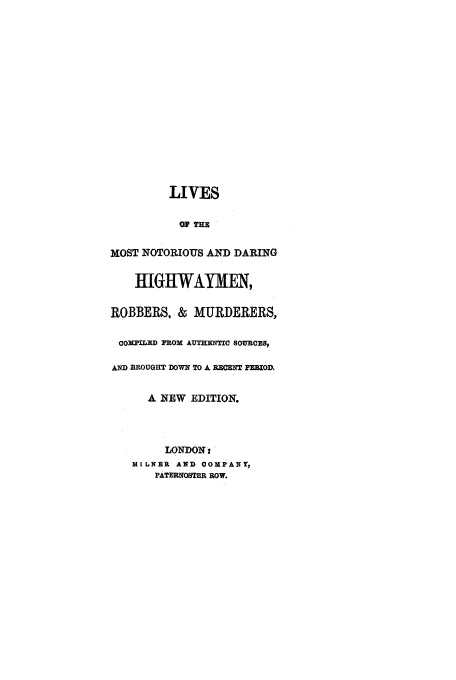 handle is hein.trials/aayv0001 and id is 1 raw text is: LIVES
Op TE
MOST NOTORIOUS AND DARING
HIGHWAYMN,
ROBBERS, & MURDERERS,
COKPLRD FROM AUTHENTIC SOURCES,
AND BROUGHT DOWN TO It RECENT PEmmIOD,
A NEW EDITION.
LONDON :
MILNER AND OOMPANT,
PATERNOSTER ROW.


