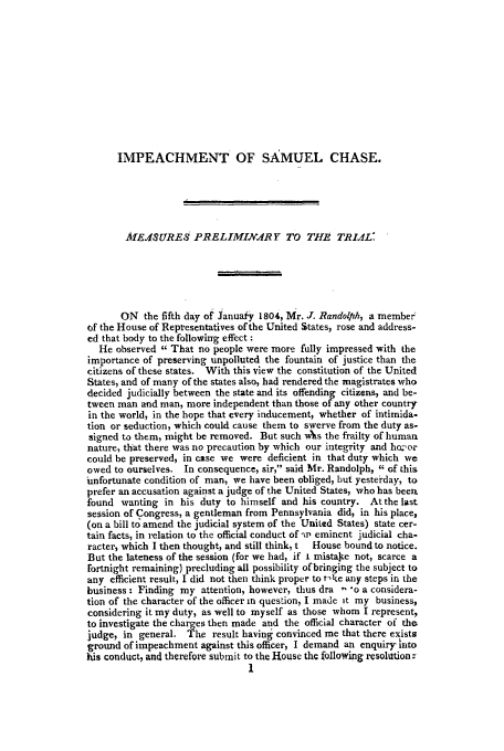 handle is hein.trials/aazh0001 and id is 1 raw text is: IMPEACHMENT OF SiAMUEL CHASE.
MfEASUREs PRELIMINA.RY TO THE TRIAL:
ON the fifth day of Januafy 1804, Mr. J. Randolph, a member'
(if the House of Representatives of the United States, rose and address-
ed that body to the following effect :
He observed  That no people were more fully impressed with the
importance of preserving unpolluted the fountain of justice than the
citizens of these states. With this view the constitution of the United
States, and of many of the states also, had rendered the magistrates who
decided judicially between the state and its offending citizens, and be-
tween man and man, more independent than those of any other country
in the world, in the hope that every inducement, whether of intimida-
tion or seduction, which could cause them to swerve from the duty as-
signed to them, might be removed. But such As the frailty of human
nature, that there was no precaution by which our integrity and ho.-or
could be preserved, in case we were deficient in that duty which we
owed to ourselves. In consequence, sir, said Mr. Randolph,  of this
unfortunate condition of man, we have been obliged, but yesterday, to
prefer an accusation against a judge of the United States, who has been.
found wanting in his duty to himself and his country. At the last
session of Congress, a gentleman from Pennsylvania did, in his place,
(on a bill to amend the judicial system of the United States) state cer-
tain facts, in relation to the official conduct of 'ip eminent judicial cha-
racter, which I then thought, and still think, t  House bound to notice.
But the lateness of the session (for we had, if L mistale not, scarce a
fortnight remaining) precluding all possibility of bringing the subject to
any efficient result, I did not then think proper to t-ke any steps in the
business : Finding my attention, however, thus dra '- o a considera-
tion of the character of the officer in question, I made it my business,
considering it my duty, as well to myself as those whom I represent,
to investigate the charges then made and the official character of the
judge, in general. The result having convinced me that there exists
ground of impeachment against this officer, I demand an enquiry into
his conduct, and therefore submit to the House the following resoltion:


