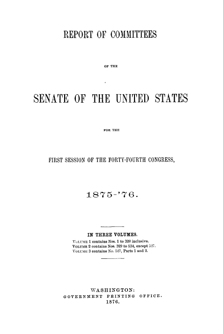 handle is hein.trials/aazka0002 and id is 1 raw text is: REPORT OF COMMITTEES
OF THE
SENATE OF THE UNITED STATES
FOR THE

FIRST SESSION OF THE FORTY-FOURTH CONGRESS,
1875-'76.
IN THREE VOLUMES.
VUYLUME I contains Nos. 1 to 328 inclusive.
VOLUME 2 contains Nos. 329 to 534, except 5o7.
VOLtmE 3 contains No. 5,27, Parts 1 and 2.
WASHINGTON:
GOVERNIENT PRINTING OFFICE.
1876.


