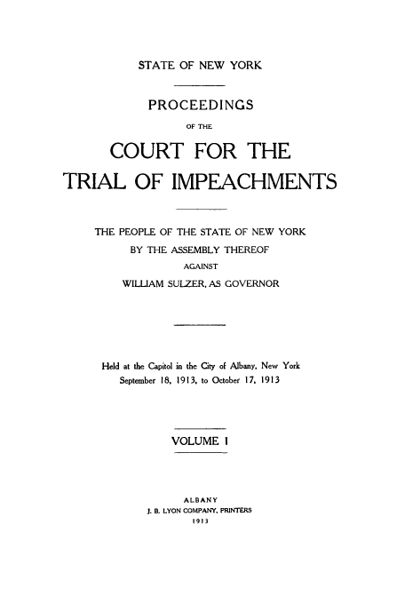 handle is hein.trials/aazl0001 and id is 1 raw text is: STATE OF NEW YORK

PROCEEDINGS
OF THE
COURT FOR THE

TRIAL OF IMPEACHMENTS
THE PEOPLE OF THE STATE OF NEW YORK
BY THE ASSEMBLY THEREOF
AGAINST
WILLIAM SULZER, AS GOVERNOR

Held at the Capitol in the City of Albany, New York
September 18. 1913, to October 17, 1913
VOLUME I

ALBANY
J. B. LYON COMPANY, PRINTERS
1913


