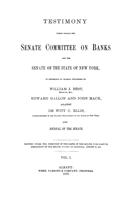 handle is hein.trials/aazs0001 and id is 1 raw text is: TESTIMONY
TAKEN BEFORE THE
SENATE COMMITTEE ON BANKS
AND THE
SENATE OF THE STATE OF NEW YORK,

IN REFERENCE TO CHARGES PREFERRED BY
WILLIAM J. BEST,
RECEIVER, ETC.,
EDWARD MALLON AND JOHN MACK,
AGAINST
DE   WITT     C. ELLIS,
SUPERINT NDENT OF THE B.i%'KING DEPARTMENT OF THE STATE OF NEW YORK.
ALSO
JOURNAL OF THE SENATE.

PRINTED UNDER THE DIRECTION OF THE CLERK OF THE SENATE, PURS UANT TO
RESOLUTION OF THE SENATE, PAS;ED AT SARATOGA, AUGUST 17, 1877.
VOL. I.
ALBANY:
WEED, PARSONS & COMPANY, PRINTERS.
1878.


