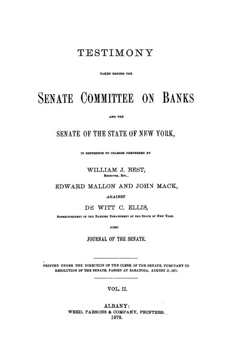 handle is hein.trials/aazs0002 and id is 1 raw text is: TESTIMONY
TAKEN BEFORE THE
SENATE     COMMITTEE      ON   BANKS
AND THE
SENATE OF THE STATE OF NEW YORK,

1N REFERENCE TO CHARGES PREFERRED BY
WILLIAM J. BEST,
RECEIVER, ETC.,
EDWARD MALLON AND JOHN MACK,
AGAINST
DE WITT       C. ELLIS,
SUPIRIXTENDENr OF THE BANKING DEPARTMENT OF THE STATE OF NEW YORK.
ALSO
JOURNAL OF THE SENATE.

PRINTED UNDER THE DIRECTION OF THE CLERK OF THE SENATE, PURSUANT TO
RESOLUTION OF THE SENATE, PASSED AT SARATOGA, AUGUST 17, 1877.
VOL. II.
ALBANY:
WEED, PARSONS & COMPANY, PRINTERS.,
1878.


