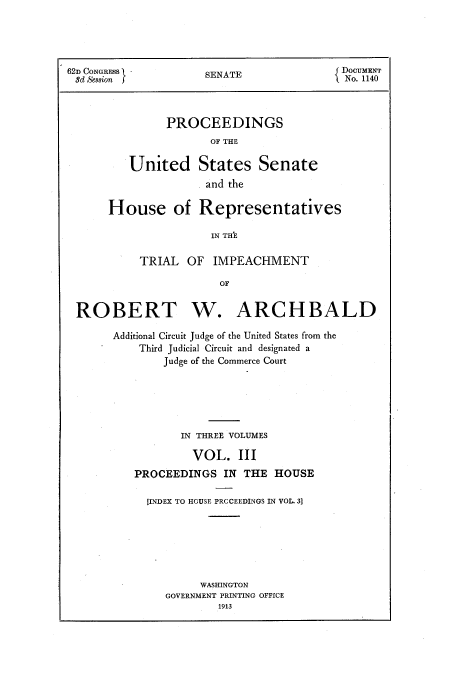 handle is hein.trials/aazt0003 and id is 1 raw text is: 62D CONGRESS         SENATE                DOCUMENT
8d Session  j                             No. 1140
PROCEEDINGS
OF THE
United States Senate
and the

House of Representatives
IN THE
TRIAL OF IMPEACHMENT
OF

ROBERT W. ARCHBALD
Additional Circuit Judge of the United States from the
Third Judicial Circuit and designated a
Judge of the Commerce Court
IN THREE VOLUMES
VOL. III
PROCEEDINGS IN THE HOUSE
[INDEX TO HOUSE PRCCEEDINGS IN VOL. 3]
WASHINGTON
GOVERNMENT PRINTING OFFICE
1913


