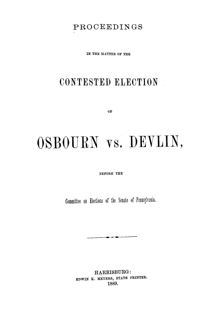 handle is hein.trials/aazw0001 and id is 1 raw text is: PROCEEDIN GS

IN THE MATTER OF THE
CONTESTED ELECTION
OF

OSBOURN

vs. DEVLIN,

BEFORE THE

Committee on Elections of the Senate of Pennslvania.
HARRISBURG:
EDWIN K. MEYERS, STATE PRINTER.
1889.


