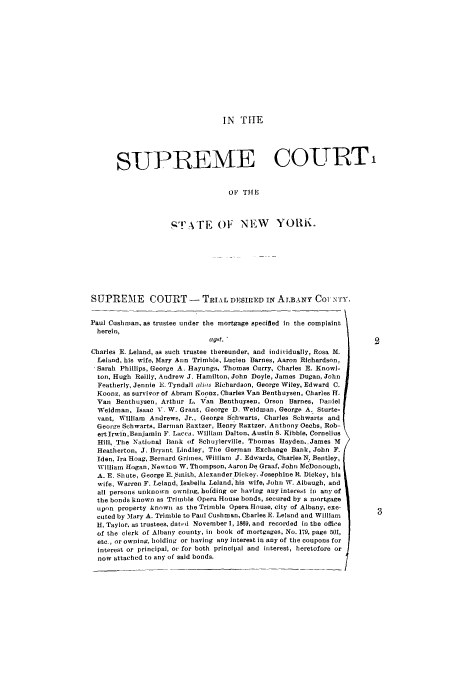 handle is hein.trials/abcc0001 and id is 1 raw text is: IN TIlE

SUPIREME COURT
OF THIE
,T'ATE O1 NEW              YORK.
SUPREME        COURT -       TRIAL DESIRED IN ALBANY CoI NTY.
Paul Cushman, as trustee under the mortgage specified in the complaint
herein,
a gst. 2
Charles E. Leland, as such trustee thereunder, and individually, Rosa M.
Leland, his wife, Mary Ann Trimble, Lucien Barnes, Aaron Richardson,
Sarah Phillips, George A. Hayunga, Thomas Curry, Charles E. Knowl-
ton, Hugh Reilly, Andrew J. Hamilton, John Doyle, James Dugan, John
Featherly, Jennie E. Tyndall alis Richardson, George Wiley, Edward C.
Kooz, as survivor of Abram Koonz, Charles Van Benthuysen, Charles FT.
Van Benthuysen, Arthur L. Van Benthuysen, Orson Barnes, Daniel
Weidman, Isaac V. W. Grant, George D. Weidman, George A. Sturte-
vant, William Andrews, Jr., George Scbwarts, Charles Schwarts and
Geor-e Schwarts, Herman Raxtzer, Henry Raxtzer, Anthony Oechs, Rob-
ertIrwin,Benjamin F. Lacca, William Dalton, Austin S. Kibble, Cornelius
Hill, The National Bank of Scbuylerville, Thomas Hayden,.James M
Heatherton, J. Bryant. Lindley, The German Exchange Bank, John F.
Iden. Ira Hoag, Bernard Grimes, William J. Edwards, Charles N. Bentley,
William Hogan, Newton W. Thompson, Aaron De Graaf, John NeDonough,
A. E. Shute, George E. Smith, Alexander Dickey. Josephine R. Dickey, his
wife, Warren F. Leland, Isabella Leland, his wife, John W. Albaugh, and
all persons unknown owning, holding or having any interest In any of
the bonds known as Trimble Opera House bonds, secured by a mortgage
upon property known as the Trimble Opera House, city of Albany, exe-
cuted by Mary A. Trimble to Paul Cushman, Charles E. Leland and William
H. Taylor, as trustees, dated November 1, 1869, and recorded in the office
of the clerk of Albany county, in book of mortgages, No. 179, page 501,
etc., or owning, holding or having any interest in any of the coupons for
interest or principal, or for both principal and interest, heretofore or
now attached to any of said bonds.


