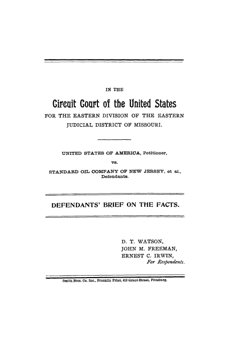 handle is hein.trials/abcd0001 and id is 1 raw text is: IN THE

Circuit Court of the United States
FOR THE EASTERN DIVISION OF THE EASTERN
JUDICIAL DISTRICT OF MISSOURI.
UNITED STATES OF AMERICA, Petitioner,
VS.
STANDARD OIL COMPANY OF NEW JERSEY, et al.,
Defendants.
DEFENDANTS' BRIEF ON THE FACTS.

D. T. WATSON,
JOHN M. FREEMAN,
ERNEST C. IRWIN,
For Respondents.

Smith.Bros. Co. Inc., Franklin Print, 412 Grant Street, Plttsburg.


