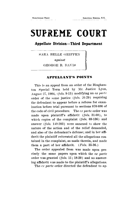 handle is hein.trials/abct0001 and id is 1 raw text is: SARATOGA SPRINGS, N.Y.

SUPREME COURT
Appellate Division-Third Department
SARA BELLE GRIFFEN
agaiinst
GEOR(GE B. DAVIS
APPELLANT'S POINTS
This is an appeal from an order of the Bingham-
ton Special Term   held by Mr. Justice Lyon,
August 27, 1904, (fols. 9-15) modifying an ex parte
order of the same justice (fols. 26-29) requiring
the defendant to appear before a referee for exam-
ination before trial pursuant to sections 870-886 of
the code of civil procedure. The cx parte order was
made upon plaintiff's affidavit (fols. 31-68), to
which copies of the complaint (fols. 69-136) and
answer (fols. 149-203) were annexed to show the
nature of the action and of the relief demanded,
and also of the defendant's defense; and in her affi-
davit the plaintiff reiterated all the allegations con-
tained in the complaint, as made therein, and made
them a part of her affidavit. (Fols. 35-36.)
The order appealed from was made upon pre-
cisely the same papers upon which the ex parte
order was granted (fols. 11; 18-20) and no answer-
ing affidavit was made to the plaintiff's allegations.
The ex parte order directed the defendant to ap-

SARATOGIAN PRINT


