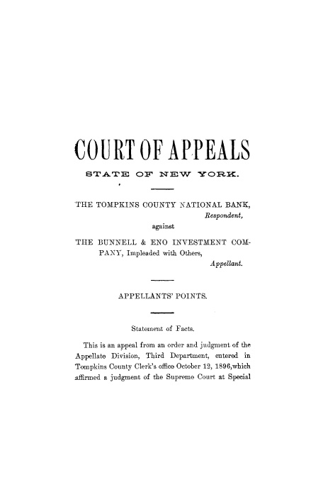 handle is hein.trials/abcy0001 and id is 1 raw text is: COURT OF APPEALS
STATE       OF  rWEW   Sr     .
'THE TOMPKINS COUNTY NATIONAL BANK,
Respondent,
against
THE BUNNELL & ENO INVESTMENT COM-
PANY, Impleaded with Others,
Appellant.
APPELLANTS' POINTS.
Statement of Facts.
This is an appeal from an order and judgment of the
Appellate Division, Third Department, entered in
Tompkins County Clerk's office October 12, 1896,which
affirmed a judgment of the Supreme Court at Special



