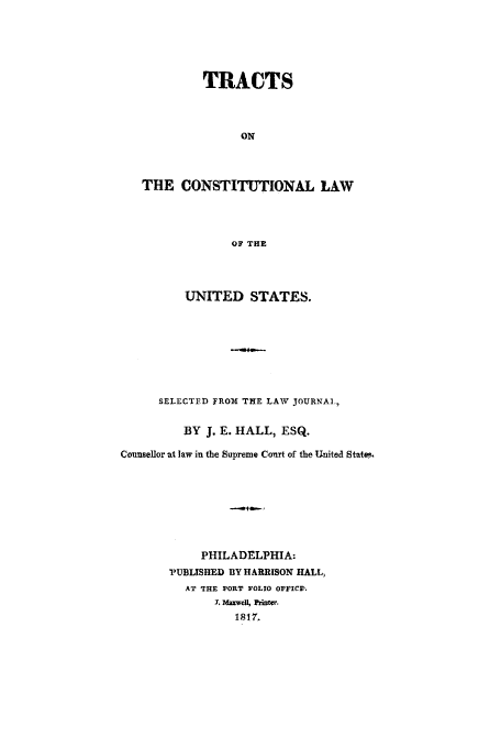 handle is hein.trials/abez0001 and id is 1 raw text is: TRACTS
ON
THE CONSTITUTIONAL LAW
OF THE

UNITED STATES.
SELECTED FROM THE LAW JOURNAL,
BY J. E. HALL, ESQ.
Counsellor at law in the Supreme Court of the United Stat.
PHILADELPHIA:
PUBLISHED BY HARRISON HALL,
AT THE PORT FOLIO OFFICE.
r. Maxwell, Printer.
1817.


