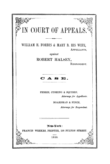 handle is hein.trials/abfq0001 and id is 1 raw text is: IN COURT OF APPEALS.
WILLIAM H. FORBES & MARY B. HIS WIFE,
APPELLANTS,
against
ROBERT HALSEY,
RESPONDENT.
C: .41. 0i;      .
FERRIS, CUSHING & SQUIRES,
Attorneys for Appellants.

BOARDMAN & FINCH,
Attorneys for Respondent.

lNvb Ycrtt :
FRANCIS WEEKES, PRINTER, 136 FULTON STREET.
1859.

[               [                    I   I    I   f  ll]l  I       L  ill  .... .....   . . . . . .. .


