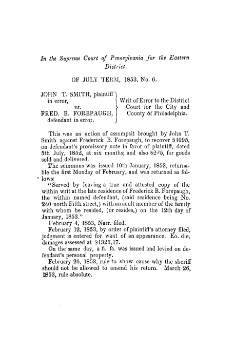 handle is hein.trials/abfy0001 and id is 1 raw text is: In the Supreme Court of Peni2sylvania for the Eastern
District.
OF JULY TERM, 1853, No. 6.
JOHN   T. SMITH, plaintiff
in error,                 Writ of Error to the District
vs.                Court for the City and
FRED. B. FOREPAUGH, I          County 6f Philadelphia.
defendant in error.
This was an action of assumpsit brought by John T.
Smith against Frederick B. Forepaugh, to recover $ 1095,
on defendant's promissory note in favor of plaintiff, dated
5th July, 1852, at six months; and also $2)5, for goods
sold and delivered.
The summons was issued 10th January, 1853, returna-
ble the first Monday of February, and was returned as fol-
lows:
Served by leaving a true and attested copy of the
within writ at the late residence of Frederick B. Forepaugh,
the within named defendant, (said residence being No.
240 north Fifth street,) with an adult member of the family
with whom he resided, (or resides,) on the 12th day of
January, 1853.
February 4, 1853, Narr. filed.
February 12, 1853, by order of plaintiff's attorney filed,
judgment is entered for want of an appearance. Eo. die,
damages assessed at $1326,17.
On the same day, a fi. fa. was issued and levied on de-
fendant's personal property.
February 26, 1853, rule to show cause why the sheriff
should not be allowed to amend his return. March 26,,
11853, rule absolute.


