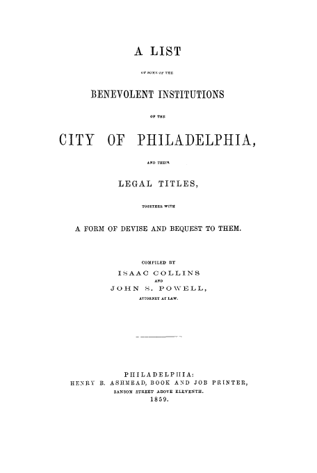 handle is hein.trials/abgk0001 and id is 1 raw text is: A LIST
w, SOME OF 'riE
BENEVOLENT INSTITUTIONS
OF THE

CITY      OF PHiLADELPHIA,
AND THEIR
LEGAL TITLES,
TOGETHER WITH
A FORM OF DEVISE AND BEQUEST TO THEM.
COMPILED BY
ISAAC COLLINS
AND
JOHN S. POWELL,
ATTORNEY AT LAW.
PIIILADELPIIIA:
HENRY B. ASHMEAD, BOOK AND JOB PRINTER,
SANSOM STREET ABOVE ELEVENTH.
1859.



