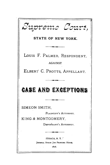handle is hein.trials/abgy0001 and id is 1 raw text is: STATE OF NEW       YORK.
Louis F. PALMER. RESPONDENT,
AGAINST
ELBERt C. PROTTS, APPELLANT.
SIMEON SMITH,
PLAINTIFF'S ATTORNEY.
KING & MONTGOMERY,
DEFENDANT' S ATTORNEY.
ITHACA, N. Y.-
JOURNAL STEAM JOB PRINTING HOUSE,
1878.


