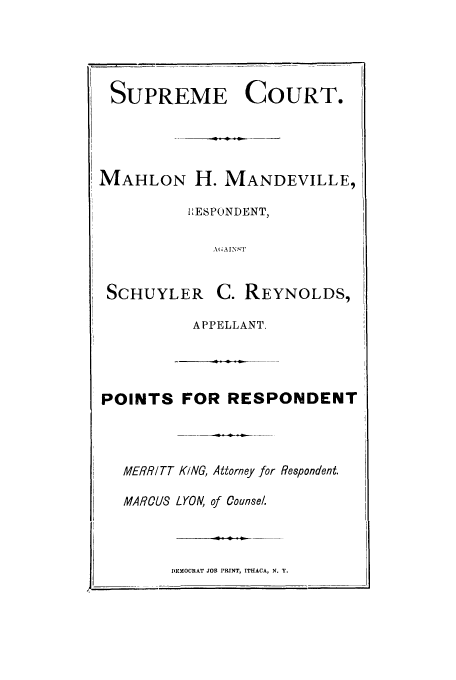 handle is hein.trials/abhz0001 and id is 1 raw text is: SUPREME COURT.
MAHLON H. MANDEVILLE,
IESPONDENT,
AGAINST
SCHUYLER       C. REYNOLDS,
APPELLANT.
POINTS FOR RESPONDENT
MERRITT KING, Attorney for Respondent.
MAROU8 LYON, of Counsel.
DEMOCRAT JOB PRINT, ITHACA, N. Y.


